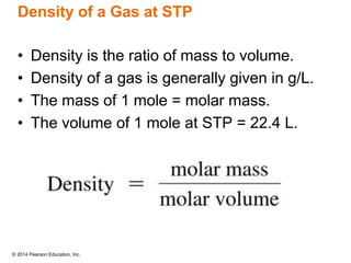 © 2014 Pearson Education, Inc.
Density of a Gas at STP
• Density is the ratio of mass to volume.
• Density of a gas is generally given in g/L.
• The mass of 1 mole = molar mass.
• The volume of 1 mole at STP = 22.4 L.
 