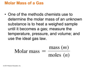 © 2014 Pearson Education, Inc.
Molar Mass of a Gas
• One of the methods chemists use to
determine the molar mass of an unknown
substance is to heat a weighed sample
until it becomes a gas; measure the
temperature, pressure, and volume; and
use the ideal gas law.
 