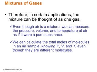 © 2014 Pearson Education, Inc.
Mixtures of Gases
• Therefore, in certain applications, the
mixture can be thought of as one gas.
Even though air is a mixture, we can measure
the pressure, volume, and temperature of air
as if it were a pure substance.
We can calculate the total moles of molecules
in an air sample, knowing P, V, and T, even
though they are different molecules.
 