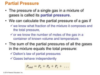 © 2014 Pearson Education, Inc.
Partial Pressure
• The pressure of a single gas in a mixture of
gases is called its partial pressure.
• We can calculate the partial pressure of a gas if
 we know what fraction of the mixture it composes and
the total pressure,
 or we know the number of moles of the gas in a
container of known volume and temperature.
• The sum of the partial pressures of all the gases
in the mixture equals the total pressure:
 Dalton’s law of partial pressures
 Gases behave independently
 