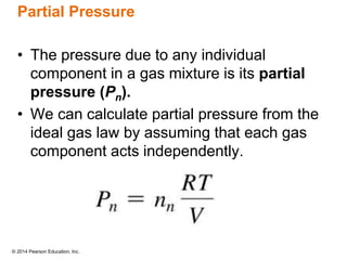© 2014 Pearson Education, Inc.
Partial Pressure
• The pressure due to any individual
component in a gas mixture is its partial
pressure (Pn).
• We can calculate partial pressure from the
ideal gas law by assuming that each gas
component acts independently.
 