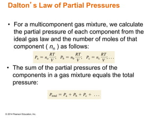 © 2014 Pearson Education, Inc.
Dalton’s Law of Partial Pressures
• For a multicomponent gas mixture, we calculate
the partial pressure of each component from the
ideal gas law and the number of moles of that
component ( nn ) as follows:
• The sum of the partial pressures of the
components in a gas mixture equals the total
pressure:
 