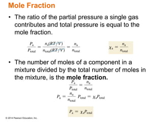© 2014 Pearson Education, Inc.
Mole Fraction
• The ratio of the partial pressure a single gas
contributes and total pressure is equal to the
mole fraction.
• The number of moles of a component in a
mixture divided by the total number of moles in
the mixture, is the mole fraction.
 