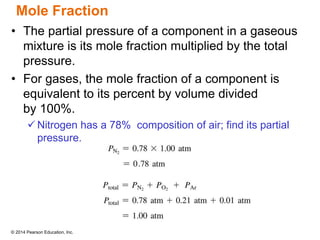 © 2014 Pearson Education, Inc.
Mole Fraction
• The partial pressure of a component in a gaseous
mixture is its mole fraction multiplied by the total
pressure.
• For gases, the mole fraction of a component is
equivalent to its percent by volume divided
by 100%.
 Nitrogen has a 78% composition of air; find its partial
pressure.
 