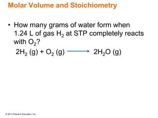 © 2014 Pearson Education, Inc.
Molar Volume and Stoichiometry
• How many grams of water form when
1.24 L of gas H2 at STP completely reacts
with O2?
2H2 (g) + O2 (g) 2H2O (g)
 