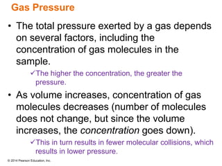 © 2014 Pearson Education, Inc.
Gas Pressure
• The total pressure exerted by a gas depends
on several factors, including the
concentration of gas molecules in the
sample.
The higher the concentration, the greater the
pressure.
• As volume increases, concentration of gas
molecules decreases (number of molecules
does not change, but since the volume
increases, the concentration goes down).
This in turn results in fewer molecular collisions, which
results in lower pressure.
 