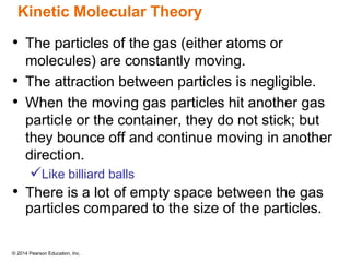© 2014 Pearson Education, Inc.
Kinetic Molecular Theory
• The particles of the gas (either atoms or
molecules) are constantly moving.
• The attraction between particles is negligible.
• When the moving gas particles hit another gas
particle or the container, they do not stick; but
they bounce off and continue moving in another
direction.
Like billiard balls
• There is a lot of empty space between the gas
particles compared to the size of the particles.
 