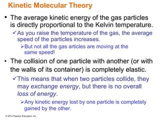 © 2014 Pearson Education, Inc.
Kinetic Molecular Theory
• The average kinetic energy of the gas particles
is directly proportional to the Kelvin temperature.
As you raise the temperature of the gas, the average
speed of the particles increases.
But not all the gas articles are moving at the
same speed!
• The collision of one particle with another (or with
the walls of its container) is completely elastic.
This means that when two particles collide, they
may exchange energy, but there is no overall
loss of energy.
Any kinetic energy lost by one particle is completely
gained by the other.
 