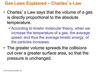 © 2014 Pearson Education, Inc.
Gas Laws Explained – Charles’s Law
• Charles’s Law says that the volume of a gas
is directly proportional to the absolute
temperature.
According to kinetic molecular theory, when we
increase the temperature of a gas, the average
speed, and thus the average kinetic energy, of
the particles increases.
• The greater volume spreads the collisions
out over a greater surface area, so that the
pressure is unchanged.
 