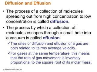 © 2014 Pearson Education, Inc.
Diffusion and Effusion
• The process of a collection of molecules
spreading out from high concentration to low
concentration is called diffusion.
• The process by which a collection of
molecules escapes through a small hole into
a vacuum is called effusion.
The rates of diffusion and effusion of a gas are
both related to its rms average velocity.
For gases at the same temperature, this means
that the rate of gas movement is inversely
proportional to the square root of its molar mass.
 