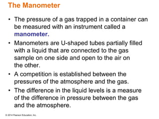 © 2014 Pearson Education, Inc.
The Manometer
• The pressure of a gas trapped in a container can
be measured with an instrument called a
manometer.
• Manometers are U-shaped tubes partially filled
with a liquid that are connected to the gas
sample on one side and open to the air on
the other.
• A competition is established between the
pressures of the atmosphere and the gas.
• The difference in the liquid levels is a measure
of the difference in pressure between the gas
and the atmosphere.
 