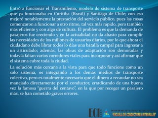 Entró a funcionar el Transmilenio, modelo de sistema de transporte 
que ya funcionaba en Curitiba (Brasil) y Santiago de Chile; con eso 
mejoró notablemente la prestación del servicio público, pues las cosas 
comenzaron a funcionar a otro ritmo, tal vez más rápido, pero también 
más eficiente y con algo de cultura. El problema es que la demanda de 
pasajeros fue creciendo y en la actualidad no da abasto para cumplir 
las necesidades de los millones de usuarios diarios, por lo que ahora el 
ciudadano debe librar todos lo días una batalla campal para ingresar a 
un articulado; además, las obras de adaptación son demoradas y 
todavía faltan varios corredores viales para incorporar y así afirmar que 
el sistema cubre toda la ciudad. 
La solución más cercana a la vista para que todo funcione como un 
solo sistema, es integrando a los demás medios de transporte 
colectivo, pero es totalmente necesario que el dinero a recaudar no sea 
manejado directamente por el conductor, erradicando de una buena 
vez la famosa “guerra del centavo”, en la que por recoger un pasajero 
más, se han cometido graves errores. 
 