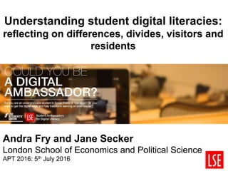 Understanding student digital literacies:
reflecting on differences, divides, visitors and
residents
Andra Fry and Jane Secker
London School of Economics and Political Science
APT 2016: 5th July 2016
 