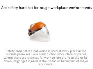 Apt safety hard hat for rough workplace environments
Safety hard hat is a hat which is used at work place in the
outside premises like a construction work place or places
where there are chances for workers are prone to slip or fall
down, might get injured in their head or be victims of major
accidents.
 