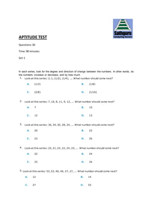 APTITUDE TEST
Questions:50
Time:90 minutes
Set-1
In each series, look for the degree and direction of change between the numbers. In other words, do
the numbers increase or decrease, and by how much
1. Look at this series: 2, 1, (1/2), (1/4), ... What number should come next?
A. (1/3) B. (1/8)
C. (2/8) D. (1/16)
2. Look at this series: 7, 10, 8, 11, 9, 12, ... What number should come next?
A. 7 B. 10
C. 12 D. 13
3. Look at this series: 36, 34, 30, 28, 24, ... What number should come next?
A. 20 B. 22
C. 23 D. 26
4. Look at this series: 22, 21, 23, 22, 24, 23, ... What number should come next?
A. 22 B. 24
C. 25 D. 26
5. Look at this series: 53, 53, 40, 40, 27, 27, ... What number should come next?
A. 12 B. 14
C. 27 D. 53
 