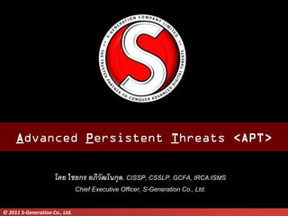 Advanced Persistent Threats <APT>

                     โดย ไชยกร อภิวัฒโนกุล, CISSP, CSSLP, GCFA, IRCA:ISMS
                           Chief Executive Officer, S-Generation Co., Ltd.

© 2011 S-Generation Co., Ltd.
 
