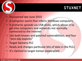 STUXNET

        • Discovered late June 2010
        • A computer worm that infects Windows computers
        • It primari...