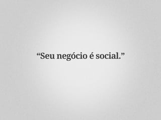 “Seu negócio é social.”
 
