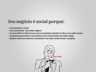 Seu negócio é social porque:
•   O consumidor é social
•   Sem consumidor não existe negócio.
•   O consumidor ira falar de sua marca ou produto estando ou não vc nas redes sociais.
•   As pessoas procurarão o seu produto ou de concorrentes nas redes sociais
•   Quanto antes sua empresa se posicionar nas redes sociais menor o prejuízo
 