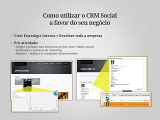 Como utilizar o CRM Social
                          a favor do seu negócio

• Criar Estratégia Interna = Envolver toda a empresa
• Pró atividade:
 - Integre e prepare suas estruturas on-line: Sites / Redes sociais
 - Automatize o processo de marketing
 - Analytics – Analisar os resultados dinamicamente
 
