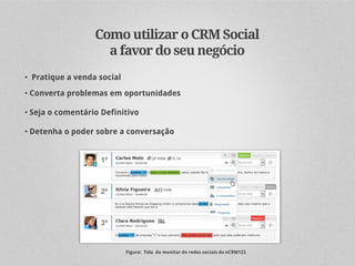 Como utilizar o CRM Social
                    a favor do seu negócio
• Pratique a venda social

• Converta problemas em oportunidades

• Seja o comentário Definitivo

• Detenha o poder sobre a conversação




                            Figura: Tela do monitor de redes sociais do eCRM123
 