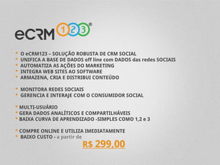 •   O eCRM123 – SOLUÇÃO ROBUSTA DE CRM SOCIAL
•   UNIFICA A BASE DE DADOS off line com DADOS das redes SOCIAIS
•   AUTOMATIZA AS AÇÕES DO MARKETING
•   INTEGRA WEB SITES AO SOFTWARE
•   ARMAZENA, CRIA E DISTRIBUI CONTEÚDO

•   MONITORA REDES SOCIAIS
•   GERENCIA E INTERAJE COM O CONSUMIDOR SOCIAL

• MULTI-USUÁRIO
• GERA DADOS ANALÍTICOS E COMPARTILHÁVEIS
• BAIXA CURVA DE APRENDIZADO -SIMPLES COMO 1,2 e 3
• COMPRE ONLINE E UTILIZA IMEDIATAMENTE
• BAIXO CUSTO - a partir de
                           R$ 299,00
 