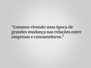 “Estamos vivendo uma época de
grandes mudança nas relações entre
empresas e consumidores.”
 