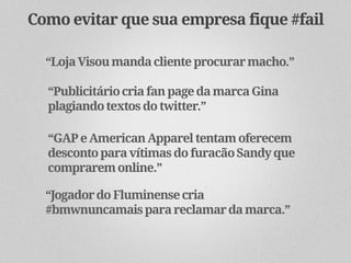 Como evitar que sua empresa fique #fail

  “Loja Visou manda cliente procurar macho.”

  “Publicitário cria fan page da marca Gina
  plagiando textos do twitter.”

  “GAP e American Apparel tentam oferecem
  desconto para vítimas do furacão Sandy que
  comprarem online.”

  “Jogador do Fluminense cria
  #bmwnuncamais para reclamar da marca.”
 