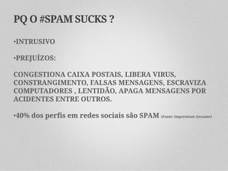 PQ O #SPAM SUCKS ?

•INTRUSIVO

•PREJUÍZOS:

CONGESTIONA CAIXA POSTAIS, LIBERA VIRUS,
CONSTRANGIMENTO, FALSAS MENSAGENS, ESCRAVIZA
COMPUTADORES , LENTIDÃO, APAGA MENSAGENS POR
ACIDENTES ENTRE OUTROS.

•40% dos perfis em redes sociais são SPAM (Fonte: Impermium @exame)
 