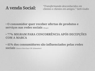 “Transformando desconhecidos em
A venda Social:          clientes e clientes em amigos.” Seth Godin




• O consumidor quer receber ofertas de produtos e
serviços nas redes sociais (Ibope)

• 77% MIGRAM PARA CONCORRÊNCIA APÓS DECEPÇÕES
COM A MARCA

• 41% dos consumidores são influenciados pelas redes
sociais (banco Barclays UK @imaster)
 
