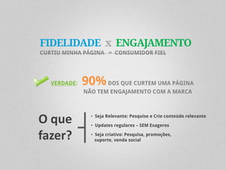 FIDELIDADE x ENGAJAMENTO
CURTIU MINHA PÁGINA = CONSUMIDOR FIEL




   VERDADE:   90% DOS QUE CURTEM UMA PÁGINA
              NÃO TEM ENGAJAMENTO COM A MARCA




O que           • Seja Relevante: Pesquise e Crie conteúdo relevante

                • Updates regulares – SEM Exageros

fazer?          • Seja criativo: Pesquisa, promoções,
                  suporte, venda social
 