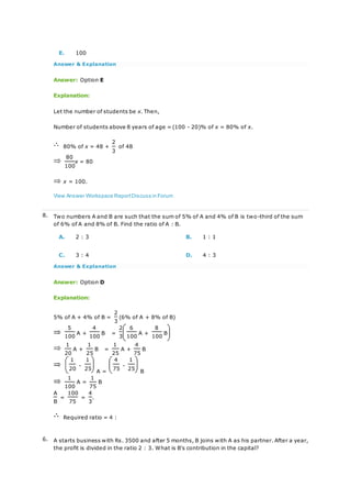 E. 100
Answer & Explanation
Answer: Option E
Explanation:
Let the number of students be x. Then,
Number of students above 8 years of age = (100 - 20)% of x = 80% of x.
80% of x = 48 +
2
of 48
3
80
x = 80
100
x = 100.
View Answer Workspace ReportDiscuss in Forum
8. Two numbers A and B are such that the sum of 5% of A and 4% of B is two-third of the sum
of 6% of A and 8% of B. Find the ratio of A : B.
A. 2 : 3 B. 1 : 1
C. 3 : 4 D. 4 : 3
Answer & Explanation
Answer: Option D
Explanation:
5% of A + 4% of B =
2
(6% of A + 8% of B)
3
5
A +
4
B =
2 6
A +
8
B
100 100 3 100 100
1
A +
1
B =
1
A +
4
B
20 25 25 75
1
-
1
A =
4
-
1
B
20 25 75 25
1
A =
1
B
100 75
A
=
100
=
4
.
B 75 3
Required ratio = 4 :
6. A starts business with Rs. 3500 and after 5 months, B joins with A as his partner. After a year,
the profit is divided in the ratio 2 : 3. What is B's contribution in the capital?
 