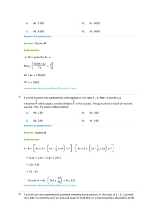 A. Rs. 7500 B. Rs. 8000
C. Rs. 8500 D. Rs. 9000
Answer & Explanation
Answer: Option D
Explanation:
Let B's capital be Rs. x.
Then,
3500 x 12
=
2
7x 3
14x = 126000
x = 9000.
View Answer Workspace ReportDiscuss in Forum
7. A and B entered into partnership with capitals in the ratio 4 : 5. After 3 months, A
withdrew of his capital and B withdrew of his capital. The gain at the end of 10 months
was Rs. 760. A's share in this profit is:
A. Rs. 330 B. Rs. 360
C. Rs. 380 D. Rs. 430
Answer & Explanation
Answer: Option A
Explanation:
A : B = 4x x 3 + 4x -
1
x 4x x 7 : 5x x 3 + 5x -
1
x 5x x 7
4 5
= (12x + 21x) : (15x + 28x)
= 33x :43x
= 33 : 43.
A's share = Rs. 760 x
33
= Rs. 330.
76
View Answer Workspace ReportDiscuss in Forum
8. A and B started a partnership business investing some amount in the ratio of 3 : 5. C joined
then after six months with an amount equal to that of B. In what proportion should the profit
 