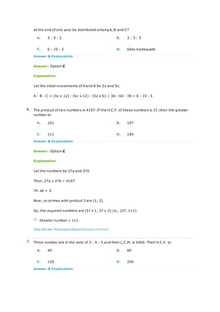 at the end of one year be distributed among A, B and C?
A. 3 : 5 : 2 B. 3 : 5 : 5
C. 6 : 10 : 5 D. Data inadequate
Answer & Explanation
Answer: Option C
Explanation:
Let the initial investments of A and B be 3x and 5x.
A : B : C = (3x x 12) : (5x x 12) : (5x x 6) = 36 : 60 : 30 = 6 : 10 : 5
6. The product of two numbers is 4107. If the H.C.F. of these numbers is 37, then the greater
number is:
A. 101 B. 107
C. 111 D. 185
Answer & Explanation
Answer: Option C
Explanation:
Let the numbers be 37a and 37b.
Then, 37a x 37b = 4107
ab = 3.
Now, co-primes with product 3 are (1, 3).
So, the required numbers are (37 x 1, 37 x 3) i.e., (37, 111).
Greater number = 111.
View Answer Workspace ReportDiscuss in Forum
7. Three number are in the ratio of 3 : 4 : 5 and their L.C.M. is 2400. Their H.C.F. is:
A. 40 B. 80
C. 120 D. 200
Answer & Explanation
 