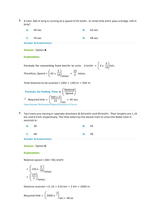 8. A train 360 m long is running at a speed of 45 km/hr. In what time will it pass a bridge 140 m
long?
A. 40 sec B. 42 sec
C. 45 sec D. 48 sec
Answer & Explanation
Answer: Option A
Explanation:
Formula for converting from km/hr to m/s: X km/hr = X x
5
m/s.
18
Therefore, Speed = 45 x
5
m/sec
=
25
m/sec.
18 2
Total distance to be covered = (360 + 140) m = 500 m.
Formula for finding Time =
Distance
Speed
Required time =
500 x 2
sec
= 40 sec.
25
View Answer Workspace ReportDiscuss in Forum
9. Two trains are moving in opposite directions @ 60 km/hr and 90 km/hr. Their lengths are 1.10
km and 0.9 km respectively. The time taken by the slower train to cross the faster train in
seconds is:
A. 36 B. 45
C. 48 D. 49
Answer & Explanation
Answer: Option C
Explanation:
Relative speed = (60+ 90) km/hr
= 150 x
5
m/sec
18
=
125
m/sec.
3
Distance covered = (1.10 + 0.9) km = 2 km = 2000 m.
Required time = 2000 x
3
sec = 48 se
 