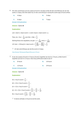 6. If 6 men and 8 boys can do a piece of work in 10 days while 26 men and 48 boys can do the
same in 2 days, the time taken by 15 men and 20 boys in doing the same type of work will be:
A. 4 days B. 5 days
C. 6 days D. 7 days
Answer & Explanation
Answer: Option A
Explanation:
Let 1 man's 1 day's work = x and 1 boy's 1 day's work = y.
Then, 6x + 8y =
1
and 26x + 48y =
1
.
10 2
Solving these two equations, we get : x =
1
and y =
1
.
100 200
(15 men + 20 boy)'s 1 day's work =
15
+
20
=
1
.
100 200 4
15 men and 20 boys can do the work in 4 days.
View Answer Workspace ReportDiscuss in Forum
7. A can do a piece of work in 4 hours; B and C together can do it in 3 hours, while A and C
together can do it in 2 hours. How long will B alone take to do it?
A. 8 hours B. 10 hours
C. 12 hours D. 24 hours
Answer & Explanation
Answer: Option C
Explanation:
A's 1 hour's work =
1
;
4
(B + C)'s 1 hour's work =
1
;
3
(A + C)'s 1 hour's work =
1
.
2
(A + B + C)'s 1 hour's work =
1
+
1
=
7
.
4 3 12
B's 1 hour's work =
7
-
1
=
1
.
12 2 12
B alone will take 12 hours to do the work.
 