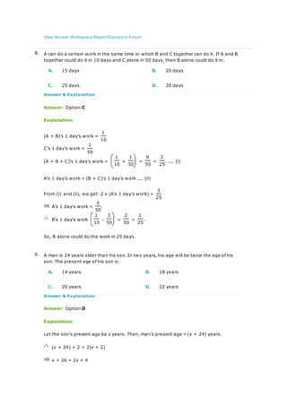 View Answer Workspace ReportDiscuss in Forum
8. A can do a certain work in the same time in which B and C together can do it. If A and B
together could do it in 10 days and C alone in 50 days, then B alone could do it in:
A. 15 days B. 20 days
C. 25 days D. 30 days
Answer & Explanation
Answer: Option C
Explanation:
(A + B)'s 1 day's work =
1
10
C's 1 day's work =
1
50
(A + B + C)'s 1 day's work =
1
+
1
=
6
=
3
. .... (i)
10 50 50 25
A's 1 day's work = (B + C)'s 1 day's work .... (ii)
From (i) and (ii), we get: 2 x (A's 1 day's work) =
3
25
A's 1 day's work =
3
.
50
B's 1 day's work
1
-
3
=
2
=
1
.
10 50 50 25
So, B alone could do the work in 25 days.
6. A man is 24 years older than his son. In two years, his age will be twice the age of his
son. The present age of his son is:
A. 14 years B. 18 years
C. 20 years D. 22 years
Answer & Explanation
Answer: Option D
Explanation:
Let the son's present age be x years. Then, man's present age = (x + 24) years.
(x + 24) + 2 = 2(x + 2)
x + 26 = 2x + 4
 