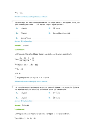 x = 22.
View Answer Workspace ReportDiscuss in Forum
7. Six years ago, the ratio of the ages of Kunal and Sagar was 6 : 5. Four years hence, the
ratio of their ages will be 11 : 10. What is Sagar's age at present?
A. 16 years B. 18 years
C. 20 years D. Cannot be determined
E. None of these
Answer & Explanation
Answer: Option A
Explanation:
Let the ages of Kunal and Sagar 6 years ago be 6x and 5x years respectively.
Then,
(6x + 6) + 4
=
11
(5x + 6) + 4 10
10(6x + 10) = 11(5x + 10)
5x = 10
x = 2.
Sagar's present age = (5x + 6) = 16 years.
View Answer Workspace ReportDiscuss in Forum
8. The sum of the present ages of a father and his son is 60 years. Six years ago, father's
age was five times the age of the son. After 6 years, son's age will be:
A. 12 years B. 14 years
C. 18 years D. 20 years
Answer & Explanation
Answer: Option D
Explanation:
Let the present ages of son and father be x and (60 -x) years respectively.
Then, (60 - x) - 6 = 5(x - 6)
 