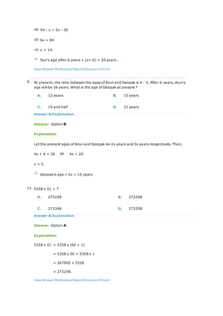 54 - x = 5x - 30
6x = 84
x = 14.
Son's age after 6 years = (x+ 6) = 20 years..
View Answer Workspace ReportDiscuss in Forum
9. At present, the ratio between the ages of Arun and Deepak is 4 : 3. After 6 years, Arun's
age will be 26 years. What is the age of Deepak at present ?
A. 12 years B. 15 years
C. 19 and half D. 21 years
Answer & Explanation
Answer: Option B
Explanation:
Let the present ages of Arun and Deepak be 4x years and 3x years respectively. Then,
4x + 6 = 26 4x = 20
x = 5.
Deepak's age = 3x = 15 years
11. 5358 x 51 = ?
A. 273258 B. 273268
C. 273348 D. 273358
Answer & Explanation
Answer: Option A
Explanation:
5358 x 51 = 5358 x (50 + 1)
= 5358 x 50 + 5358 x 1
= 267900 + 5358
= 273258.
View Answer Workspace ReportDiscuss in Forum
 