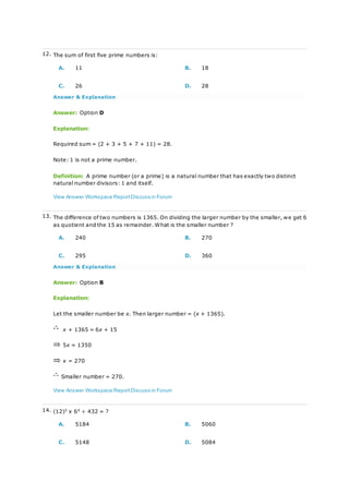 12. The sum of first five prime numbers is:
A. 11 B. 18
C. 26 D. 28
Answer & Explanation
Answer: Option D
Explanation:
Required sum = (2 + 3 + 5 + 7 + 11) = 28.
Note: 1 is not a prime number.
Definition: A prime number (or a prime) is a natural number that has exactly two distinct
natural number divisors: 1 and itself.
View Answer Workspace ReportDiscuss in Forum
13. The difference of two numbers is 1365. On dividing the larger number by the smaller, we get 6
as quotient and the 15 as remainder. What is the smaller number ?
A. 240 B. 270
C. 295 D. 360
Answer & Explanation
Answer: Option B
Explanation:
Let the smaller number be x. Then larger number = (x + 1365).
x + 1365 = 6x + 15
5x = 1350
x = 270
Smaller number = 270.
View Answer Workspace ReportDiscuss in Forum
14. (12)3
x 64
÷ 432 = ?
A. 5184 B. 5060
C. 5148 D. 5084
 
