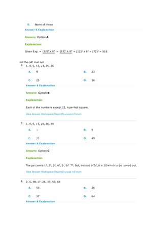 E. None of these
Answer & Explanation
Answer: Option A
Explanation:
Given Exp. = (12)3
x 64
= (12)3
x 64
= (12)2
x 62
= (72)2
= 518
ind the odd man out.
6. 1, 4, 9, 16, 23, 25, 36
A. 9 B. 23
C. 25 D. 36
Answer & Explanation
Answer: Option B
Explanation:
Each of the numbers except 23, is perfect square.
View Answer Workspace ReportDiscuss in Forum
7. 1, 4, 9, 16, 20, 36, 49
A. 1 B. 9
C. 20 D. 49
Answer & Explanation
Answer: Option C
Explanation:
The pattern is 12
, 22
, 32
, 42
, 52
, 62
, 72
. But, instead of 52
, it is 20 which to be turned out.
View Answer Workspace ReportDiscuss in Forum
8. 2, 5, 10, 17, 26, 37, 50, 64
A. 50 B. 26
C. 37 D. 64
Answer & Explanation
 