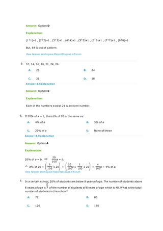 Answer: Option D
Explanation:
(1*1)+1 , (2*2)+1 , (3*3)+1 , (4*4)+1 , (5*5)+1 , (6*6)+1 , (7*7)+1 , (8*8)+1
But, 64 is out of pattern.
View Answer Workspace ReportDiscuss in Forum
9. 10, 14, 16, 18, 21, 24, 26
A. 26 B. 24
C. 21 D. 18
Answer & Explanation
Answer: Option C
Explanation:
Each of the numbers except 21 is an even number.
6. If 20% of a = b, then b% of 20 is the same as:
A. 4% of a B. 5% of a
C. 20% of a D. None of these
Answer & Explanation
Answer: Option A
Explanation:
20% of a = b
20
a = b.
100
b% of 20 =
b
x 20 =
20
a x
1
x 20 =
4
a = 4% of a.
100 100 100 100
View Answer Workspace ReportDiscuss in Forum
7. In a certain school, 20% of students are below 8 years of age. The number of students above
8 years of age is of the number of students of 8 years of age which is 48. What is the total
number of students in the school?
A. 72 B. 80
C. 120 D. 150
 