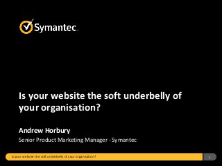 Is your website the soft underbelly of your organisation? 1
Is your website the soft underbelly of
your organisation?
Andrew Horbury
Senior Product Marketing Manager - Symantec
 
