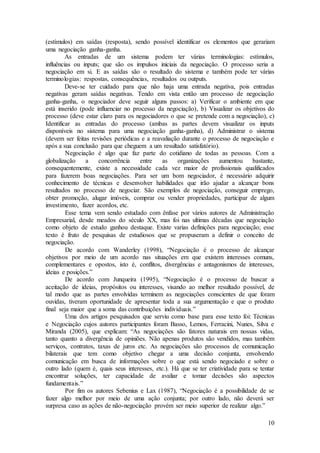 (estímulos) em saídas (resposta), sendo possível identificar os elementos que gerariam 
uma negociação ganha-ganha. 
As entradas de um sistema podem ter várias terminologias: estímulos, 
influências ou inputs; que são os impulsos iniciais da negociação. O processo seria a 
negociação em si. E as saídas são o resultado do sistema e também pode ter várias 
terminologias: respostas, consequências, resultados ou outputs. 
Deve-se ter cuidado para que não haja uma entrada negativa, pois entradas 
negativas geram saídas negativas. Tendo em vista então um processo de negociação 
ganha-ganha, o negociador deve seguir alguns passos: a) Verificar o ambiente em que 
está inserido (pode influenciar no processo da negociação), b) Visualizar os objetivos do 
processo (deve estar claro para os negociadores o que se pretende com a negociação), c) 
Identificar as entradas do processo (ambas as partes devem visualizar os inputs 
disponíveis no sistema para uma negociação ganha-ganha), d) Administrar o sistema 
(devem ser feitas revisões periódicas e a reavaliação durante o processo de negociação e 
após a sua conclusão para que cheguem a um resultado satisfatório). 
Negociação é algo que faz parte do cotidiano de todas as pessoas. Com a 
globalização a concorrência entre as organizações aumentou bastante, 
consequentemente, existe a necessidade cada vez maior de profissionais qualificados 
para fazerem boas negociações. Para ser um bom negociador, é necessário adquirir 
conhecimento de técnicas e desenvolver habilidades que irão ajudar a alcançar bons 
resultados no processo de negociar. São exemplos de negociação, conseguir emprego, 
obter promoção, alugar imóveis, comprar ou vender propriedades, participar de algum 
investimento, fazer acordos, etc. 
Esse tema vem sendo estudado com ênfase por vários autores de Administração 
Empresarial, desde meados do século XX, mas foi nas ultimas décadas que negociação 
como objeto de estudo ganhou destaque. Existe varias definições para negociação; esse 
texto é fruto de pesquisas de estudiosos que se propuseram a definir o conceito de 
negociação. 
De acordo com Wanderley (1998), “Negociação é o processo de alcançar 
objetivos por meio de um acordo nas situações em que existem interesses comuns, 
complementares e opostos, isto é, conflitos, divergências e antagonismos de interesses, 
ideias e posições.” 
De acordo com Junqueira (1995), “Negociação é o processo de buscar a 
aceitação de ideias, propósitos ou interesses, visando ao melhor resultado possível, de 
tal modo que as partes envolvidas terminem as negociações conscientes de que foram 
ouvidas, tiveram oportunidade de apresentar toda a sua argumentação e que o produto 
final seja maior que a soma das contribuições individuais.” 
Uma dos artigos pesquisados que serviu como base para esse texto foi: Técnicas 
e Negociação cujos autores participantes foram Basso, Lemos, Ferracini, Nunes, Silva e 
Miranda (2005), que explicam: “As negociações são fatores naturais em nossas vidas, 
tanto quanto a divergência de opiniões. Não apenas produtos são vendidos, mas também 
serviços, contratos, taxas de juros etc. As negociações são processos de comunicação 
bilaterais que tem como objetivo chegar a uma decisão conjunta, envolvendo 
comunicação em busca de informações sobre o que está sendo negociado e sobre o 
outro lado (quem é, quais seus interesses, etc.). Há que se ter criatividade para se tentar 
encontrar soluções, ter capacidade de avaliar e tomar decisões são aspectos 
fundamentais.” 
Por fim os autores Sebenius e Lax (1987), “Negociação é a possibilidade de se 
fazer algo melhor por meio de uma ação conjunta; por outro lado, não deverá ser 
surpresa caso as ações de não-negociação provém ser meio superior de realizar algo.” 
10 
 