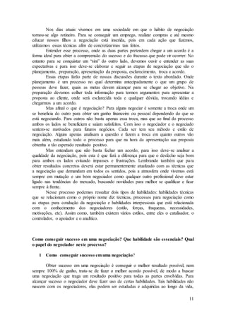 Nos dias atuais vivemos em uma sociedade em que o hábito de negociação 
tornou-se algo rotineiro. Para se conseguir um emprego, realizar compras e até mesmo 
educar nossos filhos a negociação está inserida, pois em cada ação que fazemos, 
utilizamos essas técnicas afim de concretizarmos tais feitos. 
Entender esse processo, onde as duas partes pretendem chegar a um acordo é a 
forma ideal para obter a compreensão do sucesso e do fracasso que pode vir ocorrer. No 
entanto para se conquistar um “sim” do outro lado, devemos ouvir e entender as suas 
expectativas e para isso deve-se elaborar e seguir as etapas de negociação que são o 
planejamento, preparação, apresentação da proposta, esclarecimento, troca e acordo. 
Essas etapas farão parte de nossas discussões durante o texto abordado. Onde 
planejamento é um processo no qual determina antecipadamente o que um grupo de 
pessoas deve fazer, quais as metas devem alcançar para se chegar ao objetivo. Na 
preparação devemos colher toda informação para termos argumentos para apresentar a 
proposta ao cliente, onde será esclarecida toda e qualquer dúvida, trocando idéias e 
chegarmos a um acordo. 
Mas afinal o que é negociação? Para alguns negociar é somente a troca onde um 
se beneficia do outro para obter um ganho financeiro ou pessoal dependendo do que se 
está negociando. Para outros não basta apenas essa troca, mas que ao final do processo 
ambos os lados se beneficiem e saiam satisfeitos. Com isso o negociador e o negociado 
sentem-se motivados para futuros negócios. Cada ser tem seu método e estilo de 
negociação. Alguns apenas analisam a questão e fazem a troca em quanto outros vão 
mais além, estudando todo o processo para que na hora da apresentação sua proposta 
obtenha o tão esperado resultado positivo. 
Mas entendam que não basta fechar um acordo, para isso deve-se analisar a 
qualidade da negociação, pois esta é que fará a diferença para que o desfecho seja bom 
para ambos os lados evitando impasses e frustrações. Lembrando também que para 
obter resultados concretos deverá estar permanentemente atualizado com as técnicas que 
a negociação que demandam em todos os sentidos, pois a atmosfera onde vivemos está 
sempre em mutação e um bom negociador como qualquer outro profissional deve estar 
ligado nas tendências do mercado, buscando novidades para melhor se qualificar e ficar 
sempre à frente. 
Nesse processo podemos ressaltar dois tipos de habilidades: habilidades técnicas 
que se relacionam como o próprio nome diz: técnicas, processos para negociação como 
as etapas para condução da negociação e habilidades interpessoais que está relacionada 
com o conhecimento dos negociadores (estilo, forças, fraquezas, necessidades, 
motivações, etc). Assim como, também existem vários estilos, entre eles o catalisador, o 
controlador, o apoiador e o analítico. 
Como conseguir sucesso em uma negociação? Que habilidade são essenciais? Qual 
o papel do negociador neste processo? 
11 
1 Como conseguir sucesso em uma negociação? 
Obter sucesso em uma negociação é conseguir o melhor resultado possível, nem 
sempre 100% de ganho, trata-se de fazer o melhor acordo possível, de modo a buscar 
uma negociação que traga um resultado positivo para todas as partes envolvidas. Para 
alcançar sucesso o negociador deve fazer uso de certas habilidades. Tais habilidades não 
nascem com os negociadores, elas podem ser estudadas e adquiridas ao longo da vida, 
 