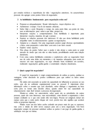 por estudos teóricos e experiências de vida / negociações anteriores. As características 
pessoais vão agregar como pontos fortes do negociador. 
12 
2 As habilidades fundamentais para negociação estão em? 
 Preparar-se adequadamente: Reunir informações, traçar objetivos etc; 
 Administrar o tempo: Usa-lo de maneira eficiente; 
 Saber falar e ouvir: Respeitar o tempo da outra parte falar, seu ponto de vista, 
usar as informações para saber o que falar, propor etc. 
 Interpretar reações e comportamentos: Esta habilidade é importante para 
interpretar reações, maneiras de agir e pensar; 
 Separar as relações pessoais dos interesses: O não uso desta habilidade pode 
atrapalhar tanto os relacionamentos quanto as negociações. 
 Adaptar-se a situação: Em uma negociação podem surgir diversas oportunidades 
e fatos, estar preparado e saber lidar com estes é um fator crucial. 
 Explore varias opções; 
 Não abuse do poder: Saber usar o poder é não deixar a outra parte se sentir 
atacada de modo que esta não se sinta lesada, possibilitando assim uma relação 
duradoura; 
 Com estas outras habilidades existentes e exploráveis cabe ao negociador fazer 
uso de cada uma delas em momentos e de maneiras adequadas para assim ter 
sucesso em suas negociações, ou seja: obtendo bons resultados em acordos, 
realizando negociações ganha-ganha e construindo relações duradouras. 
3 Qual o papel do negociador? 
O papel do negociador é exigir comprometimento de ambas as partes, analisar as 
vantagens, evitar discussão de pontos conflituosos para que ambos os lados saiam 
satisfeitos. 
Ele ainda está associado ao poder da capacidade de influenciar as pessoas ao seu 
redor, seja ela no ambiente organizacional como no pessoal. É importante obter 
informação sobre o assunto que será abordado, saber dialogar e argumentar na hora 
certa para se tomar uma decisão eficaz, quanto maior for sua capacidade de 
relacionamento mais fácil tornará o processo da negociação. 
Manter-se calmo, ter autocontrole, saber quais são as prioridades da outras 
pessoas, quais são seus interesses, suas necessidades, estar abertos a argumentos e claro 
sempre avaliando se o que está sendo dito tem lógica. Precisa ser amigável, deixar um 
espaço para que a outra parte chegue até você, porém isso não significa que aceitará 
todas as propostas impostas. 
Muitas vezes um dos lados acaba cedendo um pouco mais do que se esperava, 
mas com o intuito de abrir novos espaços para um a nova negociação. Um bom 
negociador sempre irá procurar satisfazer ambas as partes é um jogo de ganha-ganha, a 
satisfação tem que ser mútua. 
 
