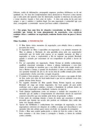 Suborno, roubo de informações, propaganda enganosa, produtos defeituosos ou de má 
qualidade etc. Na área dos comportamentos éticos destacam-se: Preservar a ética mesmo 
que a outra parte não aparente estar tão interessada, respeitar os interesses da outra parte 
e tomar decisões visando o bem estar de todos. A ética está acima da lei, pois nem 
sempre o que é antiético é também ilegal. Em uma negociação é primordial agir com 
ética, conseguindo e construindo sucesso por bases solidas e duradouras. 
3 – Em grupo, faça uma lista de situações (encontradas no filme escolhido e 
assistido) que tratam do tema planejamento da negociação, e/ou envolvem 
condutas éticas e antiéticas na negociação, conforme foram vistas no pass o 2 dessa 
etapa? 
14 
Filme Escolhido: A NEGOCIAÇÃO 
1. O filme ilustra vários momentos de negociação, com atitudes éticas e antiéticas 
por parte dos atores. 
2. O negociador no filme é especialista em negociação, e no primeiro momento do 
filme se planeja a libertação de uma garotinha presa pelo seu seqüestrador 
enraivecido que foi traído pela esposa; já no segundo momento do filme o 
negociador se torna o seqüestrador a fim de negociar sua própria liberdade 
quando é acusado por assassinato de seu companheiro de policia e desvio de 
dinheiro. 
3. Por ser especialista em negociação, Danny Roman já detinha conhecimento, 
equilíbrio emocional, estratégias e táticas e planeja rapidamente e com êxito 
(muda de estratégia no momento que o seu chefe diz para toda equipe invadir a 
área e libertar a criança, é quando ele desobedece e entra no cativeiro), envolve o 
seu oponente trazendo ele pra si; ele sai da zona de conflito armada pelos chefes 
e seqüestrador e fecha com êxito o resgate da garota. 
4. O cenário é bem propicio, pois o ator o descreve bem para a sua equipe do lado 
de fora, todos tem visão do local áudio/visual o que tem no ambiente como cães, 
janelas abertas (brisa fresca). 
5. No segundo momento do filme quando Danny Roman negocia sua própria 
liberdade ele exige um exímio negociador, tão bom quanto ele para poder 
confrontar com o grupo antiético, corrupto e fraudulento de policiais dentro da 
sua própria corporação com a finalidade exclusiva de matá-lo. 
6. Tenta planejar rapidamente como vai arrancar a verdade dos assassinos (é o 
momento que ele analisa o comportamento do entrevistado através de expressão 
corporal e descobre que esta mentida pela forma de gesticular e olhar). 
7. Como parte da estratégia durante a trama ele mente que assassinou o policial, 
provando que durante um acordo não poderia ser totalmente ético senão não 
sairia vivo daquela situação. 
8. Apesar das habilidades e conhecimento das estratégias de negociação, os dois 
negociadores estiveram em situações de conflitos e perigo por desconhecer o seu 
oponente (eles não sabiam quem estava envolvido no esquema de corrupção). 
9. Fecha o filme num cenário ganha-perde, a vitória do bem do contra o mal, dos 
bons costumes e da ética contra a corrupção e fraudes, a vitória da verdade 
contra a mentira. 
 