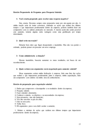 15 
Roteiro Preparatorio de Perguntas para Prosposta Salariais 
1- Você estaria preparado para receber uma resposta negativa? 
Sim, estaria. Devemos sempre estar preparados tanto pro sim quanto pro não. A 
minha reação seria de tentar convencer, relatando as ações que realizei nos últimos 
tempos e que impactaram positivamente dentro da empresa, poderia também fazer um 
comparativo com os salários praticados no mercado. E mesmo assim não sendo possível 
este aumento, tentaria alguma outra vantagem como uma gratificação por tempo 
determinado. 
2- Qual seria sua reação? 
Deixaria bem claro que fiquei desapontado e insatisfeito. Mas não vou perder o 
estímulo, poderia pensar em procurar um novo emprego. 
3- Como administraria a situação? 
Mesmo insatisfeito, buscaria aumentar os meus resultados, em busca de um 
reconhecimento. 
4- Quais seriam seus argumentos nesta negociação para aumento salarial? 
Meus argumentos seriam minha dedicação à empresa, faria uma lista das ações 
que realizei e que impactaram positivamente junto à empresa, minha capacitação, faria 
um comparativo com salários da minha área de conhecimento. 
Roteiro de preparação para negociação salarial: 
1. Dados que comprovem o desempenho e os resultados dentro da empresa; 
2. Pesquisa salarial; 
3. Fazer entender claramente; 
4. Conhecer a missão, os objetivos e as necessidades da empresa; 
5. Seja persuasivo, mas não insistente; 
6. Voe alto sem tirar os pés do chão; 
7. Fale no tom certo; 
8. Tenha foco; 
9. Dê argumentos para o seu chefe aceitar o aumento; 
1. Relatar o máximo de ações que realizou nos últimos tempos que impactaram 
positivamente dentro da empresa; 
 