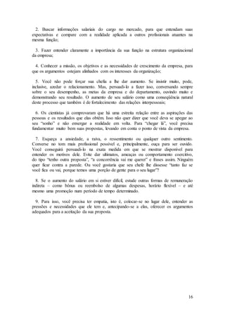 2. Buscar informações salariais do cargo no mercado, para que entendam suas 
expectativas e compare com a realidade aplicada a outros profissionais atuantes na 
mesma função; 
3. Fazer entender claramente a importância da sua função na estrutura organizacional 
da empresa; 
4. Conhecer a missão, os objetivos e as necessidades de crescimento da empresa, para 
que os argumentos estejam alinhados com os interesses da organização; 
5. Você não pode forçar sua chefia a lhe dar aumento. Se insistir muito, pode, 
inclusive, azedar o relacionamento. Mas, persuadi-lo a fazer isso, conversando sempre 
sobre o seu desempenho, as metas da empresa e do departamento, ouvindo muito e 
demonstrando seu resultado. O aumento de seu salário como uma conseqüência natural 
deste processo que também é de fortalecimento das relações interpessoais; 
6. Os cientistas já comprovaram que há uma estreita relação entre as aspirações das 
pessoas e os resultados que elas obtêm. Isso não quer dizer que você deva se apegar ao 
seu “sonho” e não enxergar a realidade em volta. Para “chegar lá”, você precisa 
fundamentar muito bem suas propostas, levando em conta o ponto de vista da empresa. 
7. Esqueça a ansiedade, a raiva, o ressentimento ou qualquer outro sentimento. 
Converse no tom mais profissional possível e, principalmente, ouça para ser ouvido. 
Você conseguirá persuadi-lo na exata medida em que se mostrar disponível para 
entender os motivos dele. Evite dar ultimatos, ameaças ou comportamento coercitivo, 
do tipo “tenho outra proposta”, “a concorrência vai me querer” e frases assim. Ninguém 
quer ficar contra a parede. Ou você gostaria que seu chefe lhe dissesse “tanto faz se 
você fica ou vai, porque temos uma porção de gente para o seu lugar”? 
8. Se o aumento do salário em si estiver difícil, estude outras formas de remuneração 
indireta – como bônus ou reembolso de algumas despesas, horário flexível – e até 
mesmo uma promoção num período de tempo determinado. 
9. Para isso, você precisa ter empatia, isto é, colocar-se no lugar dele, entender as 
pressões e necessidades que ele tem e, antecipando-se a elas, oferecer os argumentos 
adequados para a aceitação da sua proposta. 
16 
 
