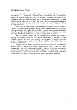 17 
CONSIDERAÇÕES FINAIS 
A necessidade de negociação sempre esteve presente deste as primeiras 
manifestações da humanidade, atualmente esta característica esta constantemente 
hodierna no ambiente familiar, no trânsito, no trabalho e até mesmo em eventos sociais, 
tornando-se cada vez mais necessária para a convivência contemporânea de nossa 
espécie. A negociação presente no dia-a-dia, tornar o desenvolvimento da capacidade de 
negociar absolutamente essencial para todas as esferas de nossas vidas, principalmente 
no campo profissional. 
Nesta esfera de entendimento, todo profissional que se preze deve por obrigação 
buscar o desenvolvimento desta técnica, não só para se tornar uma pessoa desenvolvida, 
como também para saber utilizar isto a seu favor e a favor da organização do qual faz 
parte. A negociação eficaz depende de muita consciência e competência sobre o assunto 
a se tratar, demandando do negociador, profundo conhecimento da matéria. 
Deve ser sempre lembrado que esta competência diz respeito não somente a 
aspectos da realidade externa dos negociadores, mas também e, sobretudo, de suas 
realidades internas, tal como seus processos de percepção, expectativas, emoções, 
temores, atitudes, crenças, valores e necessidades, exigindo deste individuo uma visão 
de mundo diferenciada. 
Portanto, negociar bem é também um processo de descoberta da experiência 
subjetiva própria, onde a ética torna-se fundamental até para o outro negociador, 
enriquecendo o seu território interno, pois este é o verdadeiro local em que a negociação 
acontece. Os grandes negociadores do mundo souberam usar estas técnicas a seu favor, 
de suas empresas e de seus países, visando o crescimento e aperfeiçoamento, juntamente 
com a satisfação de ambas as partes envolvidas em toda ou qualquer negociação. 
 